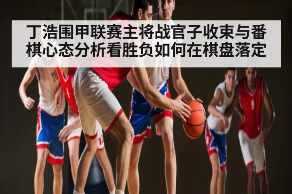 丁浩围甲联赛主将战官子收束与番棋心态分析看胜负如何在棋盘落定